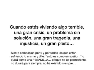 Cuando estés viviendo algo terrible,
una gran crisis, un problema sin
solución, una gran tragedia, una
injusticia, un gran pleito…
Siente compasión por ti y por todos los que están
sufriendo lo mismo y dite: "esto es como un sueño…" o
quizá como una PESADILLA… porque no es permanente,
no durará para siempre, no ha existido siempre…
 