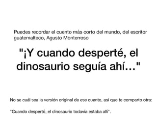 "¡Y cuando desperté, el
dinosaurio seguía ahí…"
Puedes recordar el cuento más corto del mundo, del escritor
guatemalteco, Agusto Monterroso
No se cuál sea la versión original de ese cuento, así que te comparto otra:
"Cuando despertó, el dinosaurio todavía estaba allí".
 