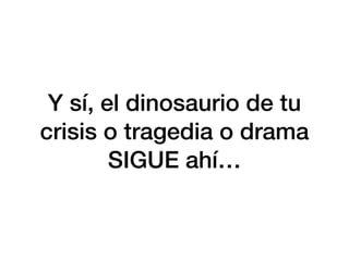 Y sí, el dinosaurio de tu
crisis o tragedia o drama
SIGUE ahí…
 