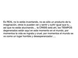 Es REAL no lo estás inventando, no es sólo un producto de tu
imaginación, otros lo pueden ver y sentir y sufrir igual que tu…
así que no estás alucinando… la CRISIS está ahí, los TIEMPOS
degenerados están aquí en este momento en el mundo, por
momentos la vida es ingrata y cruel, por momentos el mundo se
ve como un lugar horrible y desesperanzador….
 