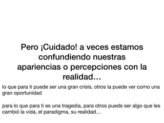Pero ¡Cuidado! a veces estamos
confundiendo nuestras
apariencias o percepciones con la
realidad…
lo que para ti puede ser una gran crisis, otros la puede ver como una
gran oportunidad
para lo que para ti es una tragedia, para otros puede ser algo que les
cambió la vida, el paradigma, su realidad…
 