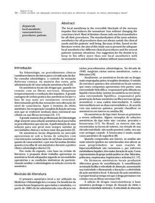 36 – Como escolher um adequado anestésico local para as diferentes situações na clínica odontológica diária?
Soares et al.
Abstract
The local anesthesia is the reversible blockade of the nervous
impulse that induces the sensations’ loss without changing the
conscience level. Most of dentists choose only one local anesthetics
for all clinic procedures. The standardization of the same solution
anesthetics for all procedures does not always satisfy the clinical
needs and the patients’ well being. Because of this, based on the
literature review, the aim of this study was to present the adequate
local anesthetics for different clinical procedures and the several
patients’ systemic situations. Our suggestion for the dentist is to
keep in his office more than one local anesthetics with
vasoconstrictors and at least one solution without vasoconstrictors.
Keywords:
local anesthetic;
vasoconstrictors;
procedures; patients.
Introdução
Na Odontologia, os procedimentos clínicos
constituem fatores decisivos para a erradicação da dor.
Na consulta odontológica, o controle da sensação
dolorosa começa, na maioria das vezes, pela
administração de uma solução anestésica local [2].
Os anestésicos locais são drogas que, quando em
contato com as fibras nervosas, bloqueiam
temporariamente a condução dos impulsos. A grande
vantagem de ordem prática dos anestésicos locais é o
fato de sua ação ser totalmente reversível,
determinando perda das sensações sem alteração do
nível de consciência. Após o término do efeito
anestésico, há recuperação completa da função nervosa
sem que se evidencie nenhum dano estrutural nas
células ou nas fibras nervosas [16, 17].
A grande maioria dos profissionais da Odontologia
elege somente uma solução anestésica local para todos
os procedimentos que executa. A padronização de uma
solução para uso geral nem sempre satisfaz às
necessidades clínicas e ao bem-estar dos pacientes [2].
Os anestésicos locais disponíveis no mercado
apresentam-se sob a forma de soluções com
concentrações variadas tanto de sal (base anestésica)
quanto de vasoconstritor, e por isso há muitas dúvidas
quanto à escolha de um anestésico durante a prática
clínica odontológica diária [13].
Em razão do exposto, com base na revisão de
literatura, é proposta deste trabalho apresentar os
anestésicos locais adequados segundo as necessidades
operatórias e as condições sistêmicas do paciente,
visando auxiliar o odontologista na seleção correta do
anestésico.
Revisão de literatura
O primeiro anestésico local a ser utilizado na
Medicina e Odontologia foi a cocaína. Os benefícios da
cocaína foram largamente apreciados e estudados, e a
partir de 1884 ela foi administrada com eficácia em
vários procedimentos odontológicos. Na década de
1940, surgiram vários outros anestésicos, como a
lidocaína [16].
Atualmente, os anestésicos locais são as drogas
mais empregadas pelos cirurgiões-dentistas. O estudo
da estrutura química dos anestésicos locais mostra
que esses compostos apresentam três partes: uma
extremidade hidrofílica, responsável pela difusão no
líquido extracelular (amina secundária ou terciária);
uma extremidade lipofílica, responsável pela
penetração da base anestésica na fibra nervosa (grupo
aromático); e uma cadeia intermediária. A cadeia
intermediária une as duas extremidades e, de acordo
com sua natureza química, permite classificar os
anestésicos em ésteres ou amidas [8].
Os anestésicos do tipo éster foram os primeiros
a serem utilizados. Alguns exemplos de soluções
anestésicas do tipo éster são: cocaína, procaína e
benzocaína [17]. No Brasil, os ésteres não são
encontrados na forma de tubetes, em virtude de sua
elevada toxicidade, não sendo possível, então, seu uso
com seringas carpule. A benzocaína é muito usada
como anestésico de superfície [8].
Quando comparadas aos ésteres, as amidas são
mais estáveis (podem ser autoclavadas sem alterar as
suas propriedades), as suas reações de
hipersensibilidade são raríssimas e, por sofrerem
metabolismohepático,têmmaiorduraçãodeação.Como
representantesdogrupoamidapodem-secitar:lidocaína,
prilocaína,mepivacaína,bupivacaínaearticaína[11,17].
Os fármacos anestésicos locais produzem
diferentes graus de vasodilatação. A vasodilatação
acentuadafacilitaavelocidadedeabsorção,aumentando
sua toxicidade e diminuindo a duração e a efetividade
da ação anestésica local. A duração da ação anestésica
é proporcional ao tempo em que a droga permanece em
contato com as fibras nervosas [16].
A adição de drogas vasoconstritoras à base
anestésica prolonga o tempo de duração do efeito e
diminuiatoxicidadesistêmica.Avelocidadedeabsorção
 