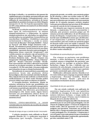 RSBO v. 3, n. 1, 2006 – 37
da droga é reduzida, e os anestésicos não passam tão
rapidamenteparaacirculação,permanecendopormais
tempo no local da injeção. Conseqüentemente, com a
utilização de vasoconstritores, necessita-se de menor
quantidade de anestésico local para um efetivo bloqueio
nervoso [13, 14, 16, 17]. O uso de vasoconstritor reduz
em50%adosesistêmicanecessáriadeumdeterminado
anestésico [17].
No Brasil, as soluções anestésicas locais contêm
dois tipos de vasoconstritores: as aminas
simpaticomiméticas e a felipressina. As aminas
simpaticomiméticas são adrenalina (ou epinefrina),
noradrenalina (ou norepinefrina), levonordefrina (ou
neocoberfina) e fenilefrina. A fenilefrina é associada
exclusivamente à lidocaína e recebe os nomes
comerciais de Biocaína®
(Dentsply Maillefer – Suíça)
ou Novocol®
(SS White Artigos Dentários Ltda. –
Brasil). Tal substância possui potência menor que a
adrenalina, entretanto, em decorrência de sua maior
estabilidade, apresenta duração mais prolongada. A
felipressina (nome comercial: Octapressin®
) está
contida somente em soluções cujo sal anestésico é a
prilocaína. Alguns exemplos: Biopressin®
(Herpo
Produtos Dentários Ltda. – Brasil), Citanest com
Octapressin®
(Dentsply Maillefer – Suíça), Prilonest®
(DFL RJ – Brasil) e Citocaína®
(Cristália – Brasil).
Esse vasoconstritor não induz a alterações na pressão
arterial, na circulação coronária, no volume cardíaco
e no pulso [3, 13]. Por outro lado, é de pouca indicação
para situações em que se deseja hemostasia [9].
Normalmente os vasoconstritores associados aos
anestésicos locais não produzem efeitos
farmacológicos,alémdaconstriçãoarteriolarlocalizada.
Mas a injeção intravascular acidental, as interferências
medicamentosas e as doses muito elevadas podem
provocar efeitos marcantes no sistema circulatório.
O cirurgião-dentista, atualmente, dispõe de
soluções anestésicas locais que possibilitam um
adequado controle da dor no período transoperatório
e até mesmo no período pós-operatório, de acordo com
as necessidades dos diferentes procedimentos
odontológicos [16]. Assim sendo, alguns fatores
inerentes aos procedimentos clínicos devem ser
considerados, quando da escolha de uma solução
anestésica local.
Fatores clínico-operatórios a serem
considerados no momento da escolha da solução
anestésica local
Período de tempo em que o controle da dor é necessário
A solução anestésica mais utilizada no Brasil,
segundo Almeida [2], é a prilocaína associada à
felipressina (por exemplo, Citanest®
). Essa
preparação permite, em média, uma anestesia pulpar
de 60 minutos e efeito nos tecidos moles de 180 a
300 minutos. Tal fármaco, muitas vezes, é usado tanto
para procedimentos que necessitam de uma anestesia
pulpar de 10 minutos (preparo cavitário simples)
como para procedimentos que precisam de 90 minutos
ou mais de controle de dor transoperatória.
Em situações que requerem anestesia de curta
duração, a mepivacaína 3% sem vasoconstritor é
indicada, pois promove anestesia pulpar por 20
minutos na técnica infiltrativa e de até 40 minutos na
técnica de bloqueio. A mepivacaína é um anestésico
local de ação vasodilatadora menor que a da lidocaína.
O sal mepivacaína é preferível à lidocaína sem
vasoconstritor, pois esta resulta em anestesia pulpar
de duração muito curta (em média 5 minutos). Em
razão do grande poder de vasodilatação da lidocaína,
ela é absorvida muito rapidamente, por isso seu tempo
de efeito é muito reduzido [3].
Possibilidade de automutilação pós-operatória
Em crianças ou pacientes com problemas
mentais, o efeito duradouro da anestesia pode
constituir ameaça à integridade dos pacientes, que
podem morder ou mastigar os próprios lábios,
bochechas e língua. Por isso, é indicado usar um
anestésico de curta duração, a mepivacaína 3% sem
vasoconstritor, reduzindo o tempo em que o paciente
permanece anestesiado após a intervenção [2].
Ratificando a afirmação anterior, Almeida et al.
[1] contra-indicam para emprego em paciente infantil
a bupivacaína – Neocaína®
(Cristália – Brasil) e
Cirucaína®
(Probem – Brasil) –, pelo risco de
traumatismo involuntário da área anestesiada.
Quantidade de dor pós-operatória
Em um estudo realizado com aplicação do
anestésico bupivacaína 0,5% com epinefrina
1:200.000 em cirurgias de extração de terceiros
molares inferiores inclusos, o tempo médio de
anestesia foi de quase 14 horas, com 2,5 tubetes no
bloqueio do nervo alveolar inferior [1].
Ocloridratodebupivacaínadiferedosdemaissais
anestésicos por ser um sal de ação prolongada, com até
3 horas de analgesia pulpar e 12 horas de analgesia nos
tecidos moles, além de apresentar um certo grau de
analgesia pós-operatória. Entretanto seu período de
latência,istoé,otemponecessárioparainiciarseuefeito,
é mais prolongado (6 a 10 minutos). A bupivacaína é
cercadequatrovezesmaispotentedoqueosanestésicos
locaisprilocaína,lidocaínaemepivacaína,apresentando,
por isso, toxicidade maior [7, 8].
 