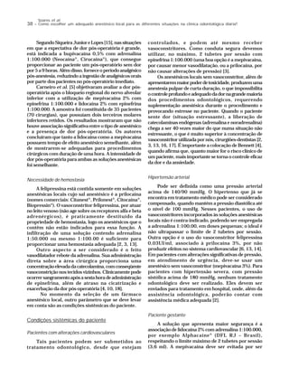38 – Como escolher um adequado anestésico local para as diferentes situações na clínica odontológica diária?
Soares et al.
SegundoSiqueiraJunioreLopes[15],nassituações
em que a expectativa de dor pós-operatória é grande,
está indicada a bupivacaína 0,5% com adrenalina
1:100.000 (Neocaína®
, Cirucaína®
), que consegue
proporcionar ao paciente um pós-operatório sem dor
por5a9horas.Alémdisso,forneceoperíodoanalgésico
pós-anestesia, reduzindo a ingestão de analgésicos orais
por parte dos pacientes no pós-operatório imediato.
Carneiro et al. [5] objetivaram avaliar a dor pós-
operatória após o bloqueio regional do nervo alveolar
inferior com a utilização de mepivacaína 2% com
epinefrina 1:100.000 e lidocaína 2% com epinefrina
1:100.000. A amostra foi constituída de 35 pacientes
(70 cirurgias), que possuíam dois terceiros molares
inferiores retidos. Os resultados mostraram que não
houve associação significativa entre o tipo de anestésico
e a presença de dor pós-operatória. Os autores
concluíram que tanto a lidocaína como a mepivacaína
possuem tempo de efeito anestésico semelhante, além
de mostrarem-se adequadas para procedimentos
cirúrgicos com duração de uma hora. A intensidade de
dor pós-operatória para ambas as soluções anestésicas
foi semelhante.
Necessidade de hemostasia
A felipressina está contida somente em soluções
anestésicas locais cujo sal anestésico é a prilocaína
(nomes comerciais: Citanest®
, Prilonest®
, Citocaína®
,
Biopressin®
). O vasoconstritor felipressina, por atuar
no leito venoso (não age sobre os receptores alfa e beta
adrenérgicos), é praticamente destituído da
propriedade de hemostasia, logo os anestésicos que o
contêm não estão indicados para essa função. A
infiltração de uma solução contendo adrenalina
1:50.000 ou mesmo 1:100.00 é suficiente para
proporcionar uma hemostasia adequada [2, 3, 13].
Outro aspecto a ser considerado é o feito
vasodilatador rebote da adrenalina. Sua administração
direta sobre a área cirúrgica proporciona uma
concentraçãoelevadadacatecolamina,comconseqüente
vasoconstrição nos tecidos vizinhos. Clinicamente pode
ocorrersangramentoapósasextahoradeadministração
de epinefrina, além de atraso na cicatrização e
exacerbação da dor pós-operatória [4, 10, 18].
No momento da seleção de um fármaco
anestésico local, outro parâmetro que se deve levar
em conta são as condições sistêmicas do paciente.
Condições sistêmicas do paciente
Pacientes com alterações cardiovasculares
Tais pacientes podem ser submetidos ao
tratamento odontológico, desde que estejam
controlados, e podem até mesmo receber
vasoconstritores. Como conduta segura devemos
utilizar, no máximo, 2 tubetes por sessão com
epinefrina 1:100.000 (uma boa opção é a mepivacaína,
por causar menor vasodilatação, ou a prilocaína, por
não causar alterações de pressão) [3].
Os anestésicos locais sem vasoconstritor, além de
apresentaremmaiorpoderdetoxicidade,produzemuma
anestesia pulpar de curta duração, o que impossibilita
ocontroleprofundoeadequadodadornagrandemaioria
dos procedimentos odontológicos, requerendo
suplementação anestésica durante o procedimento e
provocando estresse no paciente. Quando o paciente
sente dor (situação estressante), a liberação de
catecolaminas endógenas (adrenalina e noradrenalina)
chega a ser 40 vezes maior do que numa situação não
estressante, o que é muito superior à concentração de
vasoconstritor utilizada por nós, cirurgiões-dentistas [2,
3, 13, 16, 17]. É importante a colocação de Bennett [4],
quando afirma que, quanto maior for o risco clínico de
um paciente, mais importante se torna o controle eficaz
da dor e da ansiedade.
Hipertensão arterial
Pode ser definida como uma pressão arterial
acima de 140/90 mmHg. O hipertenso que já se
encontra em tratamento médico pode ser considerado
compensado, quando mantém a pressão diastólica até
o nível de 100 mmHg. Nesses pacientes, o uso de
vasoconstritores incorporados às soluções anestésicas
locais não é contra-indicado, podendo ser empregada
a adrenalina 1:100.00, em doses pequenas; o ideal é
não ultrapassar o limite de 2 tubetes por sessão.
Outra opção é o uso do vasoconstritor felipressina
0,03UI/ml, associado à prilocaína 3%, por não
produzir efeitos no sistema cardiovascular [6, 13, 14].
Em pacientes com alterações significativas de pressão,
em atendimento de urgência, deve-se usar um
anestésico sem vasoconstritor (mepivacaína 3%). Para
pacientes com hipertensão severa, com pressão
sistólica acima de 180 mmHg, nenhum tratamento
odontológico deve ser realizado. Eles devem ser
enviados para tratamento em hospital, onde, além da
assistência odontológica, poderão contar com
assistência médica adequada [2].
Paciente gestante
A solução que apresenta maior segurança é a
associação de lidocaína 2% com adrenalina 1:100.000,
por exemplo Alphacaíne®
(DFL RJ – Brasil),
respeitando o limite máximo de 2 tubetes por sessão
(3,6 ml). A mepivacaína deve ser evitada por ser
 