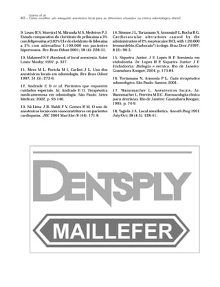 40 – Como escolher um adequado anestésico local para as diferentes situações na clínica odontológica diária?
Soares et al.
9. Louro R S, Moreira I M, Miranda M S, Medeiros P J.
Estudo comparativo do cloridrato de prilocaína a 3%
com felipressina a 0,03% UI e do cloridrato de lidocaína
a 2% com adrenalina 1:100.000 em pacientes
hipertensos. Rev Bras Odont 2001; 58 (4): 228-31.
10. Malamed S F. Hanbook of local anestesia. Saint
Louis: Mosby; 1997. p. 327.
11. Mees M L, Portela M I, Carlini J L. Uso dos
anestésicos locais em odontologia. Rev Bras Odont
1997; 51 (5): 273-6.
12. Andrade E D et al. Pacientes que requerem
cuidados especiais. In: Andrade E D. Terapêutica
medicamentosa em odontologia. São Paulo: Artes
Médicas; 2002. p. 93-140.
13. Sá-Lima J R, Raldi F V, Gomes R M. O uso de
anestésicos locais com vasoconstritores em pacientes
cardiopatas. JBC 2004 Mar/Abr; 8 (44): 171-8.
14. Simone J L, Tortamano N, Armonia P L, Rocha R G.
Cardiovascular alterations caused by the
administration of 2% mepivacaine HCL with 1:20.000
levonordefrin (Carbocain®
) in dogs. Braz Dent J 1997;
8 (2): 90-5.
15. Siqueira Junior J F, Lopes H P. Anestesia em
endodontia. In: Lopes H P, Siqueira Junior J F.
Endodontia: Biologia e técnica. Rio de Janeiro:
Guanabara Koogan; 2004. p. 173-84.
16. Tortamano N, Armonia P L. Guia terapêutico
odontológico. São Paulo: Santos; 2001.
17. Wannmacher L. Anestésicos locais. In:
Wannmacher L, Ferreira M B C. Farmacologia clínica
para dentistas. Rio de Janeiro: Guanabara Koogan;
1995. p. 74-9.
18. Yagiela J A. Local anesthetics. Anesth Prog 1991
July/Oct; 38 (4-5): 128-41.
 
