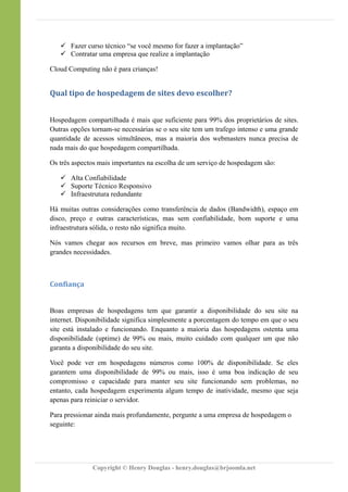  Fazer curso técnico “se você mesmo for fazer a implantação”
 Contratar uma empresa que realize a implantação
Cloud Computing não é para crianças!
Qual tipo de hospedagem de sites devo escolher?
Hospedagem compartilhada é mais que suficiente para 99% dos proprietários de sites.
Outras opções tornam-se necessárias se o seu site tem um trafego intenso e uma grande
quantidade de acessos simultâneos, mas a maioria dos webmasters nunca precisa de
nada mais do que hospedagem compartilhada.
Os três aspectos mais importantes na escolha de um serviço de hospedagem são:
 Alta Confiabilidade
 Suporte Técnico Responsivo
 Infraestrutura redundante
Há muitas outras considerações como transferência de dados (Bandwidth), espaço em
disco, preço e outras características, mas sem confiabilidade, bom suporte e uma
infraestrutura sólida, o resto não significa muito.
Nós vamos chegar aos recursos em breve, mas primeiro vamos olhar para as três
grandes necessidades.
Confiança
Boas empresas de hospedagens tem que garantir a disponibilidade do seu site na
internet. Disponibilidade significa simplesmente a porcentagem do tempo em que o seu
site está instalado e funcionando. Enquanto a maioria das hospedagens ostenta uma
disponibilidade (uptime) de 99% ou mais, muito cuidado com qualquer um que não
garanta a disponibilidade do seu site.
Você pode ver em hospedagens números como 100% de disponibilidade. Se eles
garantem uma disponibilidade de 99% ou mais, isso é uma boa indicação de seu
compromisso e capacidade para manter seu site funcionando sem problemas, no
entanto, cada hospedagem experimenta algum tempo de inatividade, mesmo que seja
apenas para reiniciar o servidor.
Para pressionar ainda mais profundamente, pergunte a uma empresa de hospedagem o
seguinte:
Copyright © Henry Douglas - henry.douglas@brjoomla.net
 