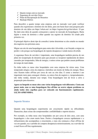  Quanto tempo está no mercado
 Segurança do servidor físico
 Plano de Recuperação de Desastres
 Backups Diários
Para descobrir a quanto tempo uma empresa está no mercado você pode verificar
quando eles registraram o domínio do site deles, para isto basta fazer uma pesquisa pelo
domínio do site deles em https://whois.net/ ou https://registro.br/cgi-bin/whois/. O que
lhe dará uma ideia de quando começaram a operar no mercado de hospedagens. Basta
digitar o nome de domínio e olhar quando seu registro de domínio foi criado pela
primeira vez.
O principal objetivo deste tipo de consulta é tentar determinar se eles estarão no mundo
dos negócios nos próximos anos.
Migrar um site de uma hospedagem para outra não é divertido, e ser forçado a migrar ou
perder o site porque sua hospedagem de repente desaparece é ainda menos divertido.
A segurança física do servidor é importante, uma hospedagem também precisa de um
plano de recuperação de desastres para que possam se recuperar rapidamente de danos
causados por tempestades, falta de energia, e outras coisas que podem causar problemas
de tempo de inatividade.
Eu tinha todos os meus sites hospedados com uma empresa há vários anos. Uma
tempestade atingiu a área da empresa e derrubou um monte de linhas de energia. Meus
sites ficaram todos off-line por cerca de sete ou oito dias. E como a internet é um
importante meio para conseguir clientes, eu estava fora do negócio e, inesperadamente,
não tinha vendas, durante esse tempo. Uma hospedagem tem de levar a sério a
preparação para desastres.
Agora eu hospedo os meus sites com várias hospedagens web diferentes. Custa um
pouco mais, mas se uma hospedagem fica off-line ou ocorre algum problema eu
ainda tenho sites espelhos para ser colocado em funcionamento rapidamente.
LIÇÂO APRENDIDA.
Suporte Técnico
Quando uma hospedagem experimenta um crescimento rápido ou dificuldades
financeiras, duas coisas são comprometidas: confiabilidade e suporte técnico.
Por exemplo, eu tinha meus sites hospedados um por cerca de dois anos, com uma
hospedagem e eles eram muito bons. Porém a hospedagem cresceu rapidamente e a
infraestrutura não acompanhou o crescimento, o meu site começou a ficar off-line de
vez em quando, ou o carrinho de compras desaparecia misteriosamente, ou o servidor de
e-mail ficava off-line regularmente.
Copyright © Henry Douglas - henry.douglas@brjoomla.net
 
