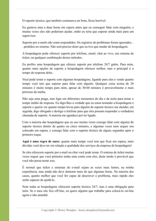 O suporte técnico, que também costumava ser bom, ficou horrível.
Eu gastava uma a duas horas em espera antes que eu conseguir falar com ninguém, e
muitas vezes eles não poderiam ajudar, então eu teria que esperar ainda mais para um
supervisor.
Suporte por e-mails não eram respondidos. Os registros de problemas foram ignorados. .
. perdidos no sistema. Não será preciso dizer que eu tive que mudar de hospedagem.
A hospedagem pode oferecer suporte por telefone, email, chat ao vivo, um sistema de
ticket, ou qualquer combinação destes métodos.
Eu prefiro uma hospedagem que oferece suporte por telefone 24/7 grátis. Para mim,
quanto mais opções de suporte a hospedagem oferecer melhor, mas o principal é o
tempo de resposta deles.
Você pode testar o suporte com algumas hospedagens, ligando para elas e vendo quanto
tempo você tem que esperar para falar com alguém. Qualquer coisa acima de 20
minutos é muito tempo para mim, apesar de 30-60 minutos é provavelmente o mais
próximo da média.
Não seja uma praga, mas ligar em diferentes momentos do dia e da noite para testar o
tempo médio de resposta. Eu digo-lhes a verdade que eu estou testando a hospedagem e
suporte e queria ver quanto tempo levou para alguém de suporte técnico me atender, em
seguida, digo obrigado e desligo o telefone para que eles possam responder a verdadeira
chamada de suporte. A maioria me agradece por ter ligado.
Com a maioria das hospedagens que eu uso muitas vezes consigo falar com alguém do
suporte técnico dentro de quatro ou cinco minutos, e algumas vezes nem sequer sou
colocado em espera, e consigo falar com o suporte técnico de alguns segundos após o
primeiro toque.
Aqui é uma regra de ouro: quanto mais tempo você tem que ficar em espera, mais
dúvidas você deve ter em relação a qualidade dos serviços da empresa de hospedagem!
Se eles oferecem suporte por e-mail ou chat você pode testar. O sistema de ticket muitas
vezes requer que você primeiro tenha uma conta com eles, deste modo é provável que
você não possa testar isso.
É normal que ticket e sistemas de e-mail sejam as vezes mais lentos, na minha
experiência, mas ainda não deve demorar mais do que algumas horas. Na maioria dos
casos, quanto melhor que você for capaz de descrever o problema, mais rápido eles
serão capazes de ajudá-lo.
Nem todas as hospedagens oferecem suporte técnico 24/7, mas é uma obrigação para
mim. Se o meu site fica off-line, eu quero alguém que trabalhe para colocá-lo on-line
agora e não amanhã.
Copyright © Henry Douglas - henry.douglas@brjoomla.net
 