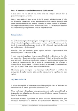 Corra de hospedagens que não dão suporte no final de semana!
A cada hora o seu site esta off-line é uma hora que o negócio está em risco e
potencialmente perdendo vendas.
Para ser justo, devo dizer que o suporte técnico de qualquer hospedagem pode ser ruim
em alguns dias. Por exemplo, se uma hospedagem é atingida com um novo vírus, eles
podem ser inundados com uma onda em chamadas de suporte. Arrumar os problemas,
instalar patches de segurança em um monte de servidores.... é o momento que o suporte
fica comprometido por algum tempo diante de um problema real.
Infraestrutura
Ao escolher uma empresa de hospedagem, muitas pessoas ignoram ou desconsideram a
infraestrutura de hospedagem que é usada para hospedar seu site. Mas, em retrospecto,
depois de comprar a hospedagem, que deveria ter sido o fator mais importante. Porque é
que a infraestrutura é tão importante?
Porque é a coisa que determina o quanto seguros, confiáveis e rápidas serão as suas
aplicações (como o CMS do seu SITE).
A maior parte das hospedagens oferecem a possibilidade de você testar o serviço deles
por alguns dias e durante este período (normalmente 30 dias) se não estiver satisfeito
você pode pedir o dinheiro de volta. Durante o teste você pode instalar o Joomla e testar
o tempo de carregamento do site, o tempo de carregamento do site influencia o
desempenho do site no Google e em outros motores de buscas (SEO - Otimização de
Sites para o Google, Yahoo, Bing e outros motores de buscas).
Obviamente, quanto mais rápido o seu site carregar melhor. Quando os servidores são
configurados da melhor maneira terão conexões rápidas, isso vai significar sites mais
rápidos.
Tipos de servidor
A maioria das empresas de hospedagem oferecem hospedagem Linux ou Windows. Isto
refere-se ao tipo de sistema operacional que o servidor usa.
Minha preferência é hospedagem Linux porque apresenta melhor compatibilidade e
desempenho com aplicações em php como Joomla, Wordpress, Magento Ecommerce,
OpenCart Shopping e etc.
Hospedagem Windows é geralmente um pouco mais cara. São recomendadas para
aplicações desenvolvidas no ambiente de desenvolvimento Microsoft, como, por
Copyright © Henry Douglas - henry.douglas@brjoomla.net
 