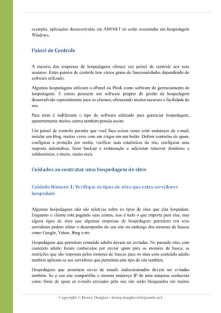 exemplo, aplicações desenvolvidas em ASP.NET só serão executadas em hospedagem
Windows.
Painel de Controle
A maioria das empresas de hospedagens oferece um painel de controle aos seus
usuários. Estes painéis de controle tem vários graus de funcionalidades dependendo do
software utilizado.
Algumas hospedagens utilizam o cPanel ou Plesk como software de gerenciamento de
hospedagens. E outras possuem um software próprio de gestão de hospedagem
desenvolvido especialmente para os clientes, oferecendo muitos recursos e facilidade de
uso.
Para mim é indiferente o tipo de software utilizado para gerenciar hospedagem,
aparentemente muitos outros também pensão assim.
Um painel de controle permite que você faça coisas como criar endereços de e-mail,
instalar um blog, muitas vezes com um clique em um botão. Definir controles de spam,
configurar a proteção por senha, verificar suas estatísticas do site, configurar uma
resposta automática, fazer backup e restauração e adicionar remover domínios e
subdomínios, e muito, muito mais.
Cuidados ao contratar uma hospedagem de sites
Cuidado Número 1: Verifique os tipos de sites que estes servidores
hospedam
Algumas hospedagens não são seletivas sobre os tipos de sites que elas hospedam.
Enquanto o cliente esta pagando suas contas, isso é tudo o que importa para elas, mas
alguns tipos de sites que algumas empresas de hospedagem permitem em seus
servidores podem afetar o desempenho do seu site no rankings dos motores de buscas
como Google, Yahoo, Bing e etc.
Hospedagens que permitem conteúdo adulto devem ser evitadas. No passado sites com
conteúdo adulto foram conhecidos por enviar spam para os motores de busca, as
restrições que são impostas pelos motores de buscas para os sites com conteúdo adulto
também aplicam-se aos servidores que permitem este tipo de site também.
Hospedagens que permitem envio de emails indiscriminados devem ser evitadas
também. Se o seu site compartilha o mesmo endereço IP de uma máquina conhecida
como fonte de spam os e-mails enviados pelo seu site serão bloqueados em muitos
Copyright © Henry Douglas - henry.douglas@brjoomla.net
 