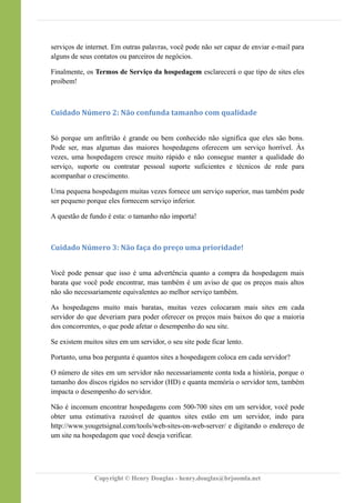 serviços de internet. Em outras palavras, você pode não ser capaz de enviar e-mail para
alguns de seus contatos ou parceiros de negócios.
Finalmente, os Termos de Serviço da hospedagem esclarecerá o que tipo de sites eles
proíbem!
Cuidado Número 2: Não confunda tamanho com qualidade
Só porque um anfitrião é grande ou bem conhecido não significa que eles são bons.
Pode ser, mas algumas das maiores hospedagens oferecem um serviço horrível. Às
vezes, uma hospedagem cresce muito rápido e não consegue manter a qualidade do
serviço, suporte ou contratar pessoal suporte suficientes e técnicos de rede para
acompanhar o crescimento.
Uma pequena hospedagem muitas vezes fornece um serviço superior, mas também pode
ser pequeno porque eles fornecem serviço inferior.
A questão de fundo é esta: o tamanho não importa!
Cuidado Número 3: Não faça do preço uma prioridade!
Você pode pensar que isso é uma advertência quanto a compra da hospedagem mais
barata que você pode encontrar, mas também é um aviso de que os preços mais altos
não são necessariamente equivalentes ao melhor serviço também.
As hospedagens muito mais baratas, muitas vezes colocaram mais sites em cada
servidor do que deveriam para poder oferecer os preços mais baixos do que a maioria
dos concorrentes, o que pode afetar o desempenho do seu site.
Se existem muitos sites em um servidor, o seu site pode ficar lento.
Portanto, uma boa pergunta é quantos sites a hospedagem coloca em cada servidor?
O número de sites em um servidor não necessariamente conta toda a história, porque o
tamanho dos discos rígidos no servidor (HD) e quanta memória o servidor tem, também
impacta o desempenho do servidor.
Não é incomum encontrar hospedagens com 500-700 sites em um servidor, você pode
obter uma estimativa razoável de quantos sites estão em um servidor, indo para
http://www.yougetsignal.com/tools/web-sites-on-web-server/ e digitando o endereço de
um site na hospedagem que você deseja verificar.
Copyright © Henry Douglas - henry.douglas@brjoomla.net
 