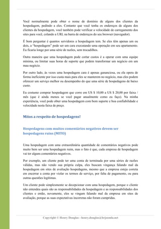 Você normalmente pode obter o nome de domínio de alguns dos clientes da
hospedagem, pedindo a eles. Contanto que você tenha os endereços de alguns dos
clientes da hospedagem, você também pode verificar a velocidade de carregamento dos
sites para você, colando a URL na barra de endereços do seu browser (navegador).
É bom perguntar é quantos servidores a hospedagem tem. Se eles têm apenas um ou
dois, a “hospedagem” pode ser um cara executando uma operação em seu apartamento.
Eu ficaria longe por uma série de razões, sem trocadilhos.
Outra maneira que uma hospedagem pode cortar custos é a operar com uma equipe
mínima, ou limitar suas horas de suporte que podem transformar um negócio em um
mau negócio.
Por outro lado, às vezes uma hospedagem cara é apenas gananciosa, ou ela opera de
forma ineficiente por isso custa mais para eles se manterem no negócio, mas eles podem
oferecer um serviço melhor ou desempenho do que uma série de hospedagens de baixo
custo.
Eu costumo comprar hospedagem que corre em US $ 10,00 a US $ 20,00 por faixa /
mês (que é ainda menos se você pagar anualmente como eu faço). Na minha
experiência, você pode obter uma hospedagem com bom suporte e boa confiabilidade e
velocidade nesta faixa de preço.
Mitos a respeito de hospedagens!
Hospedagens com muitos comentários negativos devem ser
hospedagens ruins (MITO)
Uma hospedagem com uma extraordinária quantidade de comentários negativos pode
muito bem ser uma hospedagem ruim, mas o fato é que, cada empresa de hospedagem
vai ter alguns comentários negativos.
Por exemplo, um cliente pode ter uma conta de terminada por uma séries de razões
válidas, mas não vendo sua própria culpa, eles buscam vingança falando mal da
hospedagem em sites de avaliação hospedagens, mesmo que a empresa esteja correta
em encerrar a conta por violar os termos de serviço, por falta de pagamento, ou para
outras questões legítimas.
Um cliente pode simplesmente se decepcionar com uma hospedagem, porque o cliente
não entendeu quais são as responsabilidades da hospedagem e as responsabilidades dos
clientes e então, novamente, eles se vingam falando mal da empresa em sites de
avaliação, porque as suas expectativas incorretas não foram cumpridas.
Copyright © Henry Douglas - henry.douglas@brjoomla.net
 