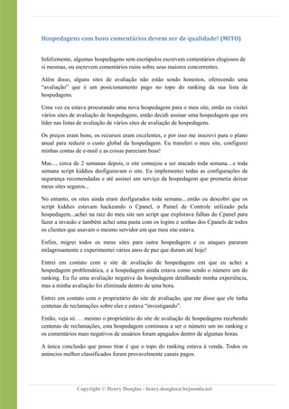 Hospedagens com bons comentários devem ser de qualidade! (MITO)
Infelizmente, algumas hospedagens sem escrúpulos escrevem comentários elogiosos de
si mesmas, ou escrevem comentários ruins sobre seus maiores concorrentes.
Além disso, alguns sites de avaliação não estão sendo honestos, oferecendo uma
“avaliação” que é um posicionamento pago no topo do ranking da sua lista de
hospedagens.
Uma vez eu estava procurando uma nova hospedagem para o meu site, então eu visitei
vários sites de avaliação de hospedagens, então decidi assinar uma hospedagem que era
líder nas listas de avaliação de vários sites de avaliação de hospedagens.
Os preços eram bons, os recursos eram excelentes, e por isso me inscrevi para o plano
anual para reduzir o custo global da hospedagem. Eu transferi o meu site, configurei
minhas contas de e-mail e as coisas pareciam boas!
Mas..., cerca de 2 semanas depois, o site começou a ser atacado toda semana....e toda
semana script kiddies desfiguravam o site. Eu implementei todas as configurações de
segurança recomendadas e até assinei um serviço da hospedagem que prometia deixar
meus sites seguros...
No entanto, os sites ainda eram desfigurados toda semana....então eu descobri que os
script kiddies estavam hackeando o Cpanel, o Painel de Controle utilizado pela
hospedagem...achei na raiz do meu site um script que explorava falhas do Cpanel para
fazer a invasão e também achei uma pasta com os logins e senhas dos Cpanels de todos
os clientes que usavam o mesmo servidor em que meu site estava.
Enfim, migrei todos os meus sites para outra hospedagem e os ataques pararam
milagrosamente e experimentei vários anos de paz que duram até hoje!
Entrei em contato com o site de avaliação de hospedagens em que eu achei a
hospedagem problemática, e a hospedagem ainda estava como sendo o número um do
ranking. Eu fiz uma avaliação negativa da hospedagem detalhando minha experiência,
mas a minha avaliação foi eliminada dentro de uma hora.
Entrei em contato com o proprietário do site de avaliação, que me disse que ele tinha
centenas de reclamações sobre eles e estava “investigando”.
Então, veja só. . . mesmo o proprietário do site de avaliação de hospedagens recebendo
centenas de reclamações, esta hospedagem continuou a ser o número um no ranking e
os comentários mais negativos de usuários foram apagados dentro de algumas horas.
A única conclusão que posso tirar é que o topo do ranking estava à venda. Todos os
anúncios melhor classificados foram provavelmente canais pagos.
Copyright © Henry Douglas - henry.douglas@brjoomla.net
 