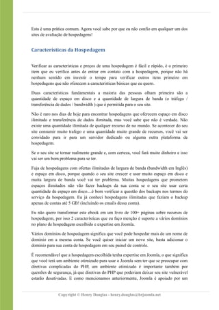 Esta é uma prática comum. Agora você sabe por que eu não confio em qualquer um dos
sites de avaliação de hospedagens!
Características da Hospedagem
Verificar as características e preços de uma hospedagem é fácil e rápido, é o primeiro
item que eu verifico antes de entrar em contato com a hospedagem, porque não há
nenhum sentido em investir o tempo para verificar outros itens primeiro em
hospedagens que não oferecem a características básicas que eu quero.
Duas características fundamentais a maioria das pessoas olham primeiro são a
quantidade de espaço em disco e a quantidade de largura de banda (o tráfego /
transferência de dados / bandwidth ) que é permitida para o seu site.
Não é raro nos dias de hoje para encontrar hospedagens que oferecem espaço em disco
ilimitado e transferência de dados ilimitada, mas você sabe que não é verdade. Não
existe uma quantidade ilimitada de qualquer recurso de no mundo. Se acontecer do seu
site consumir muito trafego e uma quantidade muito grande de recursos, você vai ser
convidado para ir para um servidor dedicado ou alguma outra plataforma de
hospedagem.
Se o seu site se tornar realmente grande e, com certeza, você fará muito dinheiro e isso
vai ser um bom problema para se ter.
Fuja de hospedagens com ofertas ilimitadas de largura de banda (bandwidth em Inglês)
e espaço em disco, porque quando o seu site crescer e usar muito espaço em disco e
muita largura de banda você vai ter problema. Muitas hospedagens que prometem
espaços ilimitados não vão fazer backups da sua conta se o seu site usar certa
quantidade de espaço em disco....é bom verificar a questão dos backups nos termos do
serviço da hospedagem. Eu já conheci hospedagens ilimitadas que faziam o backup
apenas de contas até 5 GB! (incluindo os emails dessa conta).
Eu não quero transformar este ebook em um livro de 100+ páginas sobre recursos de
hospedagem, por isso 2 características que eu faço menção é suporte a vários domínios
no plano de hospedagem escolhido e expertise em Joomla.
Vários domínios de hospedagem significa que você pode hospedar mais de um nome de
domínio em a mesma conta. Se você quiser iniciar um novo site, basta adicionar o
domínio para sua conta de hospedagem em seu painel de controle.
É recomendável que a hospedagem escolhida tenha expertise em Joomla, o que significa
que você terá um ambiente otimizado para usar o Joomla sem ter que se preocupar com
diretivas complicadas do PHP, um ambiente otimizado é importante também por
questões de segurança, já que diretivas do PHP que poderiam deixar seu site vulnerável
estarão desativadas. E como mencionamos anteriormente, Joomla é apoiado por um
Copyright © Henry Douglas - henry.douglas@brjoomla.net
 