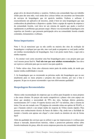grupo ativo de desenvolvedores e usuários. Embora esta comunidade faça um trabalho
sólido para dar uma mão, você ainda deve colocar ênfase em encontrar um fornecedor
de serviços de hospedagem que irá apoiá-lo também. Embora o software é
essencialmente um aplicativo de terceiros, ainda é bom ter uma hospedagem que seja
conhecedora da plataforma e dispostos a ajudar. Entre a equipe de suporte da empresa e
da comunidade Joomla, você deve ter um sistema de suporte que ajuda a resolver
rapidamente os problemas que possam surgir. Abaixo vou recomendar hospedagens com
expertise em Joomla e que possuem participação ativa na comunidade Joomla criando
conteúdos, treinamentos e webinars.
Notas Importantes:
Nota 1: Eu já mencionei que eu não confio na maioria dos sites de avaliação de
hospedagens e expliquei por que não, mas você pode se perguntar se você pode confiar
em minhas recomendações de hospedagens. Isso é um ponto muito bom, e aqui está a
minha resposta:
1. Eu ensinei você como encontrar uma boa hospedagem para o seu projeto para que
você mesmo possa fazê-lo. Você não tem que usar minhas recomendações. Isso deve
ser à prova o suficiente para que eu escrevi isso para ajudá-lo.
2. Tenho vários sites. Estes sites oferecem maior parte da minha renda, de modo que
manter minha credibilidade é crucial.
3. As hospedagens que eu recomendo na próxima seção são hospedagens que eu uso
atualmente para os meus projetos e projetos dos meus clientes, por isso a lista é
pequena. Já que eu só posso recomendar o que tem efetivamente qualidade!
Hospedagens Recomendadas
Abaixo estão recomendação de empresas que eu utilizo para hospedar os meus projetos
e dos meus clientes. Os preços são muito competitivos e planos vêm com espaço em
disco que atendem a necessidade de 99% dos sites, backups diários gratuitos,
monitoramento 24/7 e mais. O suporte técnico está 24/7 via telefone, chat e sistema de
ticket. Em um site testado com 150 páginas de conteúdo relata um uptime de 99,68%, o
que é bastante estável e um tempo médio de resposta de 524ms (muito rápido). Para
pessoas sem conhecimento técnico de banco de dados e ftp, ainda tem a facilidade de
instalar o Joomla com apenas um clique! e criar emails no domínio do site de forma
fácil!
Além da qualidade dos serviços que eu utilizei o que me impressionou é o esforço para
educar o mercado, desenvolvem tutoriais, vídeos e promovem palestras online sobre
Joomla totalmente de graça, além de serem empresas parceiras da comunidade Joomla!
Copyright © Henry Douglas - henry.douglas@brjoomla.net
 
