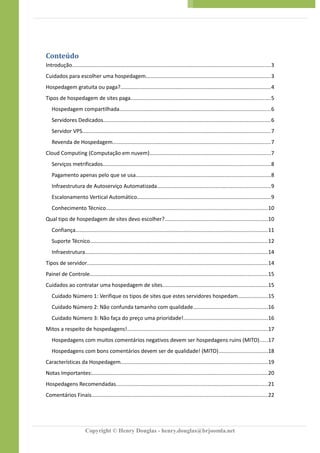 Conteúdo
Introdução....................................................................................................................................3
Cuidados para escolher uma hospedagem...................................................................................3
Hospedagem gratuita ou paga?....................................................................................................4
Tipos de hospedagem de sites paga.............................................................................................5
Hospedagem compartilhada....................................................................................................6
Servidores Dedicados...............................................................................................................6
Servidor VPS.............................................................................................................................7
Revenda de Hospedagem.........................................................................................................7
Cloud Computing (Computação em nuvem)................................................................................7
Serviços metrificados...............................................................................................................8
Pagamento apenas pelo que se usa.........................................................................................8
Infraestrutura de Autoserviço Automatizada...........................................................................9
Escalonamento Vertical Automático.........................................................................................9
Conhecimento Técnico...........................................................................................................10
Qual tipo de hospedagem de sites devo escolher?....................................................................10
Confiança................................................................................................................................11
Suporte Técnico......................................................................................................................12
Infraestrutura.........................................................................................................................14
Tipos de servidor........................................................................................................................14
Painel de Controle......................................................................................................................15
Cuidados ao contratar uma hospedagem de sites......................................................................15
Cuidado Número 1: Verifique os tipos de sites que estes servidores hospedam....................15
Cuidado Número 2: Não confunda tamanho com qualidade.................................................16
Cuidado Número 3: Não faça do preço uma prioridade!........................................................16
Mitos a respeito de hospedagens!.............................................................................................17
Hospedagens com muitos comentários negativos devem ser hospedagens ruins (MITO).....17
Hospedagens com bons comentários devem ser de qualidade! (MITO)................................18
Características da Hospedagem.................................................................................................19
Notas Importantes:....................................................................................................................20
Hospedagens Recomendadas.....................................................................................................21
Comentários Finais.....................................................................................................................22
Copyright © Henry Douglas - henry.douglas@brjoomla.net
 