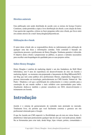 Direitos autorais
Esta publicação está sendo distribuída de acordo com os termos da licença Creative
Commons, sendo permitida a cópia e livre distribuição do ebook e com citação da fonte.
Caso queira dar sugestões, criticas ou fazer perguntas sobre este e-book, por favor entre
em contato através do e-mail: henry.douglas@brjoomla.net.
Utilização do e-book
O autor deste e-book não se responsabiliza direta ou indiretamente pela utilização de
qualquer uma das dicas e informações contidas. Todo conteúdo é baseado em
experiências pessoais e profissionais de Henry Douglas. Nenhuma garantia é oferecida.
O objetivo deste e-book é proporcionar ao público, os passos e métodos necessários
para escolher uma hospedagem de qualidade para os seus projetos online.
Sobre Henry Douglas
Henry Douglas é analista de marketing digital e um dos fundadores da Shift Mind
Informática, tem 8 anos de experiência em desenvolvimento de sites em Joomla e
marketing digital, no momento esta preparando o lançamento do Blog BRJoomla!NET,
um blog que terá como publico alvo profissionais liberais, empresários, blogueiros e
pessoas interessadas em tecnologia, particularmente no CMS Joomla. Natural de São
Paulo / Diadema e crê que a proliferação do conhecimento é o único caminho para a
construção de um mundo melhor e mais solidário com oportunidades para todos.
Atualmente dedica-se também a prestar consultoria em SEO, desenvolvimento e
treinamento em Joomla.
Introdução
Joomla é o sistema de gerenciamento de conteúdo mais premiado no mercado.
Totalmente livre, ele permite que você facilmente construa e gerencie um site
profissional otimizado para o Google.
O que faz Joomla um CMS especial é a flexibilidade que ele tem em várias frentes. A
plataforma é ideal para praticamente qualquer tipo de site que você pode pensar, dando-
lhe as ferramentas para criar tudo, desde blogs, lojas virtuais, portais, comunidades e
Copyright © Henry Douglas - henry.douglas@brjoomla.net
 