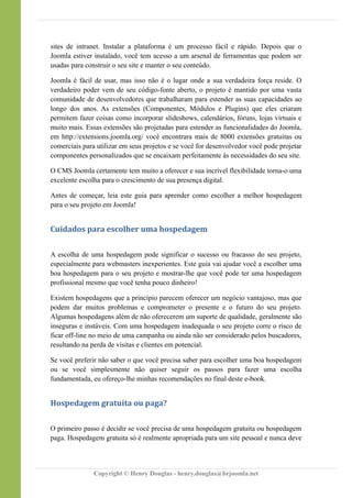 sites de intranet. Instalar a plataforma é um processo fácil e rápido. Depois que o
Joomla estiver instalado, você tem acesso a um arsenal de ferramentas que podem ser
usadas para construir o seu site e manter o seu conteúdo.
Joomla é fácil de usar, mas isso não é o lugar onde a sua verdadeira força reside. O
verdadeiro poder vem de seu código-fonte aberto, o projeto é mantido por uma vasta
comunidade de desenvolvedores que trabalharam para estender as suas capacidades ao
longo dos anos. As extensões (Componentes, Módulos e Plugins) que eles criaram
permitem fazer coisas como incorporar slideshows, calendários, fóruns, lojas virtuais e
muito mais. Essas extensões são projetadas para estender as funcionalidades do Joomla,
em http://extensions.joomla.org/ você encontrara mais de 8000 extensões gratuitas ou
comerciais para utilizar em seus projetos e se você for desenvolvedor você pode projetar
componentes personalizados que se encaixam perfeitamente às necessidades do seu site.
O CMS Joomla certamente tem muito a oferecer e sua incrível flexibilidade torna-o uma
excelente escolha para o crescimento de sua presença digital.
Antes de começar, leia este guia para aprender como escolher a melhor hospedagem
para o seu projeto em Joomla!
Cuidados para escolher uma hospedagem
A escolha de uma hospedagem pode significar o sucesso ou fracasso do seu projeto,
especialmente para webmasters inexperientes. Este guia vai ajudar você a escolher uma
boa hospedagem para o seu projeto e mostrar-lhe que você pode ter uma hospedagem
profissional mesmo que você tenha pouco dinheiro!
Existem hospedagens que a princípio parecem oferecer um negócio vantajoso, mas que
podem dar muitos problemas e comprometer o presente e o futuro do seu projeto.
Algumas hospedagens além de não oferecerem um suporte de qualidade, geralmente são
inseguras e instáveis. Com uma hospedagem inadequada o seu projeto corre o risco de
ficar off-line no meio de uma campanha ou ainda não ser considerado pelos buscadores,
resultando na perda de visitas e clientes em potencial.
Se você preferir não saber o que você precisa saber para escolher uma boa hospedagem
ou se você simplesmente não quiser seguir os passos para fazer uma escolha
fundamentada, eu ofereço-lhe minhas recomendações no final deste e-book.
Hospedagem gratuita ou paga?
O primeiro passo é decidir se você precisa de uma hospedagem gratuita ou hospedagem
paga. Hospedagem gratuita só é realmente apropriada para um site pessoal e nunca deve
Copyright © Henry Douglas - henry.douglas@brjoomla.net
 
