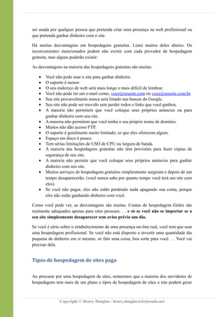 ser usada por qualquer pessoa que pretenda criar uma presença na web profissional ou
que pretenda ganhar dinheiro com o site.
Há muitas desvantagens em hospedagens gratuitas. Listei muitos deles abaixo. Os
inconvenientes mencionados podem não existir com cada provedor de hospedagem
gratuita, mas alguns poderão existir:
As desvantagens na maioria das hospedagens gratuitas são muitas:
 Você não pode usar o site para ganhar dinheiro.
 O suporte é menor.
 O seu endereço de web será mais longo e mais difícil de lembrar.
 Você não pode ter um e-mail como, voce@seusite.com ou voce@seusite.com.br.
 Seu site provavelmente nunca será listado nas buscas do Google.
 Seu site não pode ser movido sem perder todos o links que você ganhou.
 A maioria não permitem que você coloque seus próprios anúncios ou para
ganhar dinheiro com seu site.
 A maioria não permitem que você tenha o seu próprio nome de domínio.
 Muitos não dão acesso FTP.
 O suporte é geralmente muito limitado, se que eles oferecem algum.
 Espaço em disco é pouco.
 Tem sérias limitações de USO de CPU ou largura de banda.
 A maioria das hospedagens gratuitas não têm provisões para fazer cópias de
segurança de seu site.
 A maioria não permite que você coloque seus próprios anúncios para ganhar
dinheiro com seu site.
 Muitos serviços de hospedagem gratuitos simplesmente surgiram e depois de um
tempo desaparecerão. (você nunca sabe por quanto tempo você terá um site com
eles).
 Se você não pagar, eles não estão perdendo nada apagando sua conta, porque
eles não estão ganhando dinheiro com você.
Como você pode ver, as desvantagens são muitas. Contas de hospedagem Grátis são
realmente adequados apenas para sites pessoais. . . e só se você não se importar se o
seu site simplesmente desaparecer sem aviso prévio um dia.
Se você é sério sobre o estabelecimento de uma presença on-line real, você tem que usar
uma hospedagem profissional. Se você não está disposto a investir uma quantidade tão
pequena de dinheiro em si mesmo, só falo uma coisa, boa sorte para você. . . Você vai
precisar dela.
Tipos de hospedagem de sites paga
Ao procurar por uma hospedagem de sites, notaremos que a maioria dos servidores de
hospedagens tem mais de um plano e tipos de hospedagem de sites e isto poderá gerar
Copyright © Henry Douglas - henry.douglas@brjoomla.net
 