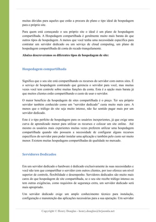 muitas dúvidas para aqueles que estão a procura do plano e tipo ideal de hospedagem
para o próprio site.
Para quem está começando o seu próprio site o ideal é um plano de hospedagem
compartilhada. A Hospedagem compartilhada é geralmente muito mais barata do que
outros tipos de hospedagem. A menos que você tenha uma necessidade específica para
contratar um servidor dedicado ou um serviço de cloud computing, um plano de
hospedagem compartilhada dá conta do recado tranquilamente.
Abaixo descreveremos os diferentes tipos de hospedagem de site:
Hospedagem compartilhada
Significa que o seu site está compartilhando os recursos do servidor com outros sites. É
o serviço de hospedagem contratado que gerencia o servidor para você, mas muitas
vezes você tem controle sobre muitas funções da conta. Esta é a opção mais barata já
que muitos clientes estão compartilhando o custo de usar o servidor.
O maior benefício da hospedagem de sites compartilhada é o preço. Ter seu próprio
servidor também conhecido como um “servidor dedicado” custa muito mais caro. A
menos que o tráfego do site seja muito intenso, não faz sentido pagar mais por um
servidor dedicado.
Este é o tipo perfeito de hospedagem para os usuários inexperientes, já que exige uma
curva de aprendizado menor para utilizar os recursos e colocar um site online. Até
mesmo os usuários mais experientes muitas vezes preferem utilizar uma hospedagem
compartilhada quando não possuem a necessidade de configurar alguns recursos
específicos do servidor para poder instalar uma aplicação e também pelo custo ser muito
menor. Existem muitas hospedagens compartilhadas de qualidade no mercado.
Servidores Dedicados
Em um servidor dedicado o hardware é dedicado exclusivamente às suas necessidades e
você não tem que compartilhar o servidor com outros clientes, por isso oferece um nível
superior de controle, flexibilidade e desempenho. Servidores dedicados são muito mais
caros do que hospedagem de site compartilhada, se o seu site recebe tráfego intenso ou
tem outras exigências, como requisitos de segurança extra, um servidor dedicado será
mais apropriado.
Um servidor dedicado exige um amplo conhecimento técnico para instalação,
configuração e manutenção das aplicações necessárias para a sua operação. Um servidor
Copyright © Henry Douglas - henry.douglas@brjoomla.net
 