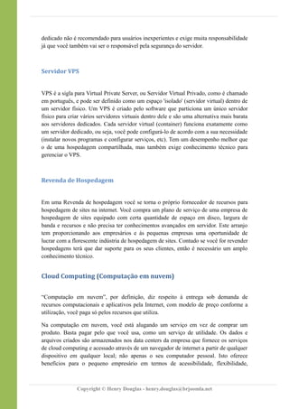 dedicado não é recomendado para usuários inexperientes e exige muita responsabilidade
já que você também vai ser o responsável pela segurança do servidor.
Servidor VPS
VPS é a sigla para Virtual Private Server, ou Servidor Virtual Privado, como é chamado
em português, e pode ser definido como um espaço 'isolado' (servidor virtual) dentro de
um servidor físico. Um VPS é criado pelo software que particiona um único servidor
físico para criar vários servidores virtuais dentro dele e são uma alternativa mais barata
aos servidores dedicados. Cada servidor virtual (container) funciona exatamente como
um servidor dedicado, ou seja, você pode configurá-lo de acordo com a sua necessidade
(instalar novos programas e configurar serviços, etc). Tem um desempenho melhor que
o de uma hospedagem compartilhada, mas também exige conhecimento técnico para
gerenciar o VPS.
Revenda de Hospedagem
Em uma Revenda de hospedagem você se torna o próprio fornecedor de recursos para
hospedagem de sites na internet. Você compra um plano de serviço de uma empresa de
hospedagem de sites equipado com certa quantidade de espaço em disco, largura de
banda e recursos e não precisa ter conhecimentos avançados em servidor. Este arranjo
tem proporcionando aos empresários e às pequenas empresas uma oportunidade de
lucrar com a florescente indústria de hospedagem de sites. Contudo se você for revender
hospedagens terá que dar suporte para os seus clientes, então é necessário um amplo
conhecimento técnico.
Cloud Computing (Computação em nuvem)
“Computação em nuvem”, por definição, diz respeito à entrega sob demanda de
recursos computacionais e aplicativos pela Internet, com modelo de preço conforme a
utilização, você paga só pelos recursos que utiliza.
Na computação em nuvem, você está alugando um serviço em vez de comprar um
produto. Basta pagar pelo que você usa, como um serviço de utilidade. Os dados e
arquivos criados são armazenados nos data centers da empresa que fornece os serviços
de cloud computing e acessado através de um navegador de internet a partir de qualquer
dispositivo em qualquer local; não apenas o seu computador pessoal. Isto oferece
benefícios para o pequeno empresário em termos de acessibilidade, flexibilidade,
Copyright © Henry Douglas - henry.douglas@brjoomla.net
 