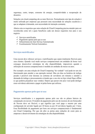 segurança, custo, tempo, consumo de energia, competitividade e recuperação de
desastres.
Soluções em cloud computing são as mais flexíveis. Normalmente este tipo de solução é
muito utilizada por empresas que possuem uma necessidade de soluções escaláveis e
que se adaptam à demanda, sem necessidade de interação constante.
Abaixo esta os requisitos que uma solução de Cloud Computing precisa atender para ser
reconhecida como tal e quais benefícios cada um desses requisitos traz para o seu
negócio.
 Serviços metrificados
 Pagamento apenas pelo que se usa
 Infraestrutura de Auto Serviço Automatizada
 Escalonamento Vertical Automático.
Serviços metrificados
Uma nuvem deve oferecer serviços e metrificações que sejam totalmente flexíveis para
seus clientes. Quando você mede serviços computacionais em unidades de horas você
consegue desenvolver estratégias de alta disponibilidade, impossíveis quando a
utilização de recursos computacionais é medida em unidades de meses ou anos.
Por exemplo: em uma solução de Cloud Computing “de verdade” você pode ter um site
funcionando para atender a sua operação normal. Mas em dias ou horários de trafego
pesado é possível criar dezenas ou centenas de servidores em minutos e atender a
demanda de trafego e processamento evitando que o seu site ou loja virtual fique offline
(o que poderia prejudicar suas vendas). Depois que passar este pico você pode desligar
esses servidores adicionais e pagar só pelas horas que utilizou.
Pagamento apenas pelo que se usa
Serviços metrificados e o pagamento apenas pelo uso são os pilares básicos da
computação em nuvem. O modelo de pagamento pelo uso de recursos de um fornecedor
de Nuvem deve ser flexível, o que significa que você paga o mesmo por uma
configuração de servidor ligado por 24 horas ou por 24 servidores ligados por 1 hora.
Essa flexibilidade de pagamento por hora em serviços computacionais é fundamental
em Cloud Computing. Por que ela abre as portas para reduções de custo para as
empresas e desenvolvimento de estratégias de alta disponibilidade.
Copyright © Henry Douglas - henry.douglas@brjoomla.net
 