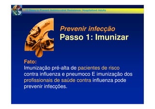 Fato:
Imunização pré-alta de pacientes de risco
contra influenza e pneumoco E imunização dos
profissionais de saúde contra influenza pode
prevenir infecções.
Prevenir infecção
Passo 1: Imunizar
12 Steps to Prevent Antimicrobial Resistance: Hospitalized Adults
 