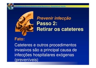 Fato:
Cateteres e outros procedimentos
invasivos são a principal causa de
infecções hospitalares exógenas
(preveníveis)
Prevenir infecção
Passo 2:
Retirar os cateteres
12 Steps to Prevent Antimicrobial Resistance: Hospitalized Adults
 