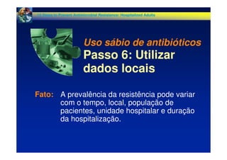 Fato: A prevalência da resistência pode variar
com o tempo, local, população de
pacientes, unidade hospitalar e duração
da hospitalização.
12 Steps to Prevent Antimicrobial Resistance: Hospitalized Adults
Uso sábio de antibióticos
Passo 6: Utilizar
dados locais
 