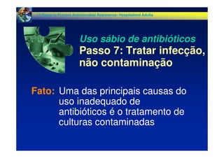 Fato: Uma das principais causas do
uso inadequado de
antibióticos é o tratamento de
culturas contaminadas
12 Steps to Prevent Antimicrobial Resistance: Hospitalized Adults
Uso sábio de antibióticos
Passo 7: Tratar infecção,
não contaminação
 