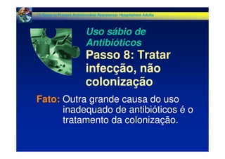 Fato: Outra grande causa do uso
inadequado de antibióticos é o
tratamento da colonização.
12 Steps to Prevent Antimicrobial Resistance: Hospitalized Adults
Uso sábio de
Antibióticos
Passo 8: Tratar
infecção, não
colonização
 