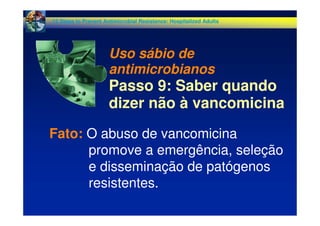 Fato: O abuso de vancomicina
promove a emergência, seleção
e disseminação de patógenos
resistentes.
12 Steps to Prevent Antimicrobial Resistance: Hospitalized Adults
Uso sábio de
antimicrobianos
Passo 9: Saber quando
dizer não à vancomicina
 