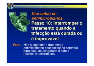 Fato: Não suspender o tratamento
antimicrobiano desnecessário contribui
para seu uso exagerado e com a
resistência microbiana.
12 Steps to Prevent Antimicrobial Resistance: Hospitalized Adults
Uso sábio de
antimicrobianos
Passo 10: Interromper o
tratamento quando a
tnfecção está curada ou
é improvável
 