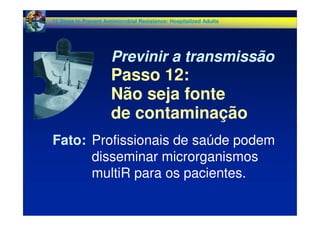 Fato: Profissionais de saúde podem
disseminar microrganismos
multiR para os pacientes.
Previnir a transmissão
Passo 12:
Não seja fonte
de contaminação
12 Steps to Prevent Antimicrobial Resistance: Hospitalized Adults
 