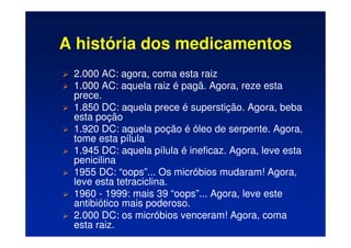 A história dos medicamentos
 2.000 AC: agora, coma esta raiz
 1.000 AC: aquela raiz é pagã. Agora, reze esta
prece.
 1.850 DC: aquela prece é superstição. Agora, beba
esta poção
 1.920 DC: aquela poção é óleo de serpente. Agora,
tome esta pílula
 1.945 DC: aquela pílula é ineficaz. Agora, leve esta
penicilina
 1955 DC: “oops”... Os micróbios mudaram! Agora,
leve esta tetraciclina.
 1960 - 1999: mais 39 “oops”... Agora, leve este
antibiótico mais poderoso.
 2.000 DC: os micróbios venceram! Agora, coma
esta raiz.
 