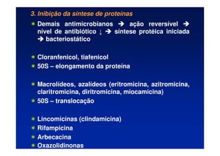 3. Inibição da síntese de proteínas
 Demais antimicrobianos 


 ação reversível 



nível de antibiótico ↓ 


 síntese protéica iniciada



 bacteriostático
 Cloranfenicol, tiafenicol
 50S – elongamento da proteína
 Macrolídeos, azalídeos (eritromicina, azitromicina,
claritromicina, diritromicina, miocamicina)
 50S – translocação
 Lincomicinas (clindamicina)
 Rifampicina
 Arbecacina
 Oxazolidinonas
 