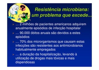 Resistência microbiana:
um problema que excede...
 … 2 milhões de pacientes americanos adquirem
anualmente episódios de infecção hospitalar
 … 90.000 óbitos anuais são devidos a estes
episódios
 … 70% dos microrganismos que causam estas
infecções são resistentes aos antimicrobianos
habitualmente empregados
 … a duração da hospitalização, levando à
utilização de drogas mais tóxicas e mais
dispendiosas
 