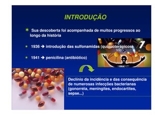 INTRODUÇÃO
 Sua descoberta foi acompanhada de muitos progressos ao
longo da história
 1936 


 introdução das sulfonamidas (quimioterápicos)
 1941 


 penicilina (antibiótico)
Declínio da incidência e das consequência
de numerosas infecções bacterianas
(gonorréia, meningites, endocartites,
sepse...)
 