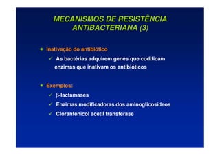 MECANISMOS DE RESISTÊNCIA
ANTIBACTERIANA (3)
 Inativação do antibiótico
 As bactérias adquirem genes que codificam
enzimas que inativam os antibióticos
 Exemplos:
 β
β
β
β-lactamases
 Enzimas modificadoras dos aminoglicosídeos
 Cloranfenicol acetil transferase
 