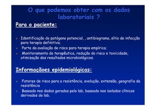 O que podemos obter com os dados
O que podemos obter com os dados
laboratoriais ?
laboratoriais ?
Para o paciente:
 Identificação do patógeno potencial, , antibiograma, sítio de infecção
para terapia definitiva;
 Parte da avaliação de risco para terapia empírica;
 Monitoramento da terapêutica, redução do risco e toxicidade,
otimização dos resultados microbiológicos.
Informaçãoes epidemiológicas:
 Fatores de risco para a resistência, evolução, extensão, geografia da
resistência
 Baseado nos dados gerados pelo lab, baseado nos isolados clínicos
derivados do lab.
 