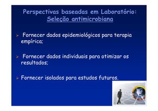 Perspectivas baseadas em Laborat
Perspectivas baseadas em Laborató
ório:
rio:
Sele
Seleç
ção antimicrobiana
ão antimicrobiana
 Fornecer dados epidemiológicos para terapia
empírica;
 Fornecer dados individuais para otimizar os
resultados;
 Fornecer isolados para estudos futuros.
 
