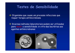 Testes de Sensibilidade
Testes de Sensibilidade
 Organismo que cause um processo infeccioso que
requer terapia antimicrobiana
 Diversos métodos laboratoriais podem ser utilizados
para medir a sensibilidade in vitro das bactérias aos
agentes antimicrobianos
 