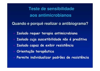 • Isolado requer terapia antimicrobiana
• Isolado cuja suscetibilidade não é preditiva
• Isolado capaz de exibir resistência
• Orientação terapêutica
• Permite individualizar padrões de resistência
Teste de sensibilidade
Teste de sensibilidade
aos antimicrobianos
aos antimicrobianos
Quando e porquê realizar o antibiograma?
Quando e porquê realizar o antibiograma?
 