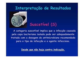 Interpreta
Interpretaç
ção de Resultados
ão de Resultados
Suscet
Suscetí
ível (S)
vel (S)
A categoria suscet
A categoria suscetí
ível implica que a infec
vel implica que a infecç
ção causada
ão causada
pela cepa bacteriana isolada pode ser adequadamente
pela cepa bacteriana isolada pode ser adequadamente
tratada com a dosagem do antimicrobiano recomendada
tratada com a dosagem do antimicrobiano recomendada
para o tipo de infec
para o tipo de infecç
ção e o agente infeccioso.
ão e o agente infeccioso.
Desde que não haja contra indica
Desde que não haja contra indicaç
ção.
ão.
 