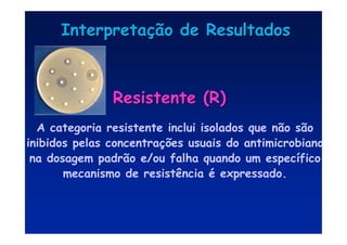 Interpreta
Interpretaç
ção de Resultados
ão de Resultados
Resistente (R)
Resistente (R)
A categoria resistente inclui isolados que não são
inibidos pelas concentrações usuais do antimicrobiano
na dosagem padrão e/ou falha quando um específico
mecanismo de resistência é expressado.
 