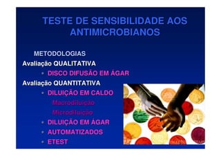 TESTE DE SENSIBILIDADE AOS
TESTE DE SENSIBILIDADE AOS
ANTIMICROBIANOS
ANTIMICROBIANOS
METODOLOGIAS
METODOLOGIAS
Avalia
Avaliaç
ção QUALITATIVA
ão QUALITATIVA
•
• DISCO DIFUSÃO EM
DISCO DIFUSÃO EM Á
ÁGAR
GAR
Avalia
Avaliaç
ção QUANTITATIVA
ão QUANTITATIVA
•
• DILUI
DILUIÇ
ÇÃO EM CALDO
ÃO EM CALDO
Macrodilui
Macrodiluiç
ção
ão
Microdilui
Microdiluiç
ção
ão
•
• DILUI
DILUIÇ
ÇÃO EM
ÃO EM Á
ÁGAR
GAR
•
• AUTOMATIZADOS
AUTOMATIZADOS
•
• ETEST
ETEST
 