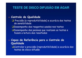 TESTE DE DISCO DIFUSÃO EM
TESTE DE DISCO DIFUSÃO EM Á
ÁGAR
GAR
 Controle de Qualidade
 Precisão (e reprodutibilidade) e acurácia dos testes
de sensibilidade
Desempenho dos reagentes usados nos testes
Desempenho das pessoas que realizam os testes e
fazem a leitura dos resultados
 Cepas de Referência para o Controle de
Qualidade
Controlar a precisão (reprodutibilidade) e acurácia dos
testes de disco-difusão
 