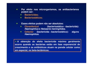 Por efeito nos microrganismos, os antibacterianos
podem ser:
 Bactericidas;
 Bacteriostáticos;
 Esses efeitos podem não ser absolutos:
 Cloranfenicol (bacteriostático→bactericida):
Haemophilus e Neisseria meningitides.
 Cefaclor (bactericida→bacteriostático): alguns
Haemophilus.

 A obten
A obtenç
ção do efeito bactericida m
ão do efeito bactericida má
áximo geralmente
ximo geralmente
ocorre quando as bact
ocorre quando as bacté
érias estão em fase exponencial de
rias estão em fase exponencial de
crescimento e os antibi
crescimento e os antibió
óticos atuam na parede celular como
ticos atuam na parede celular como
em especial, os beta
em especial, os beta-
-lactâmicos.
lactâmicos.
 