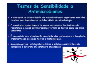 Testes de Sensibilidade a
Testes de Sensibilidade a
Antimicrobianos
Antimicrobianos

 A avaliação da sensibilidade aos antimicrobianos representa uma das
tarefas mais importantes do laboratório de microbiologia.

 O constante aparecimento de novos mecanismos bacterianos de
resistência e novos antimicrobianos tornam os testes cada vez mais
complexos

 É necessário uma atualização constante dos protocolos e a freqüente
implementação de novos testes e metodologias.

 Microbiologistas, patologistas clínicos e médicos assistentes são
obrigados a estarem em constante atualização
 