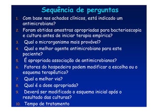 Sequência de perguntas
Sequência de perguntas
1. Com base nos achados clínicos, está indicado um
antimicrobiano?
2. Foram obtidas amostras apropriadas para bacterioscopia
e cultura antes de iniciar terapia empírica?
3. Qual o microrganismo mais provável?
4. Qual o melhor agente antimicrobiano para este
paciente?
5. É apropriada associação de antimicrobianos?
6. Fatores do hospedeiro podem modificar a escolha ou o
esquema terapêutico?
7. Qual a melhor via?
8. Qual é a dose apropriada?
9. Deverá ser modificado o esquema inicial após o
resultado das culturas?
10. Tempo de tratamento
 